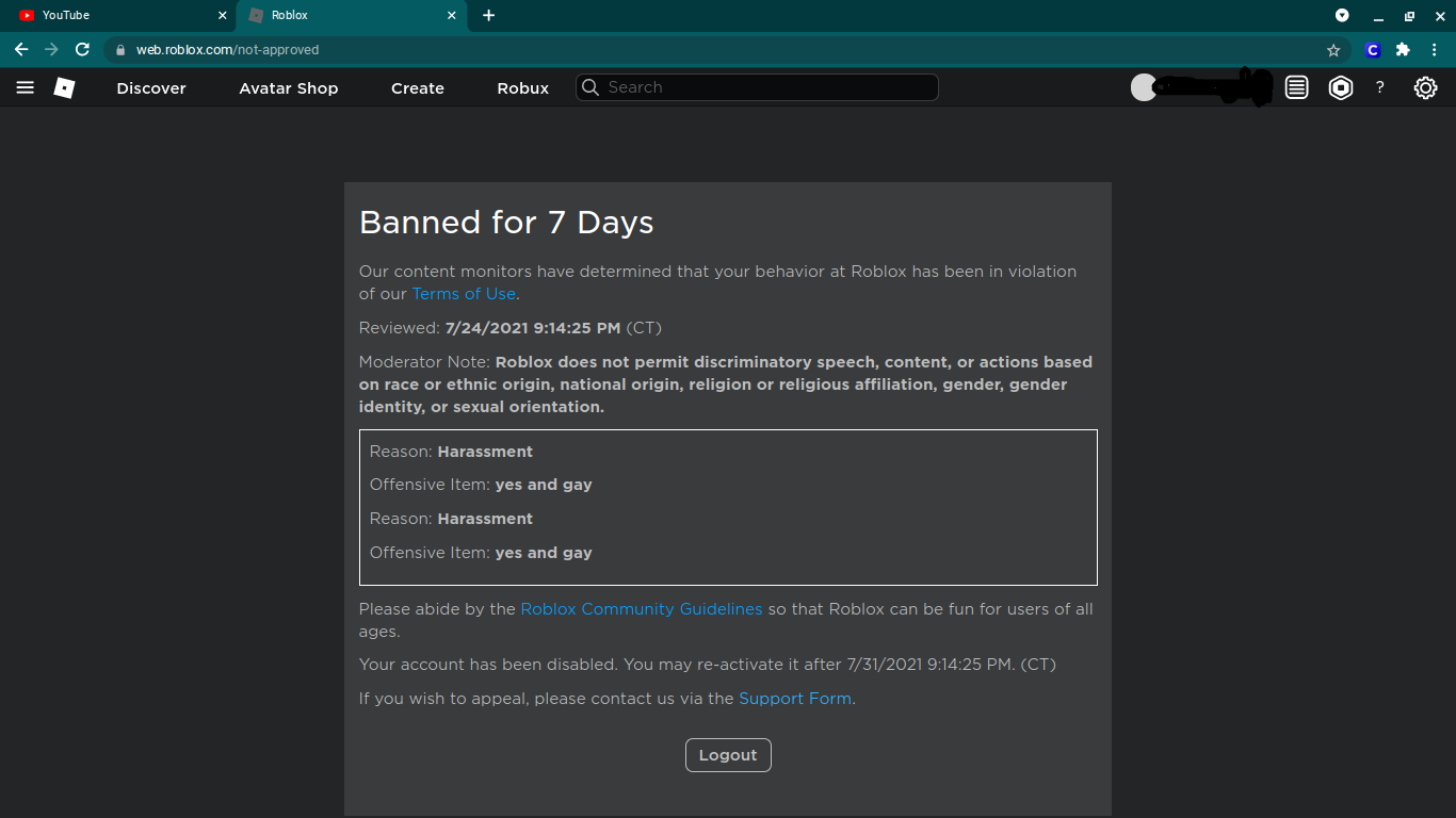 ROBLOX Banned me for hate speech - Banned for 7 Days of Reviewed: PM (CT)  Moderator Note: This content is not appropriate. Hate speech is not  permitted on Roblox. Reason: Inappropriate [Content