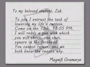 To my beloved student, Zak: To you I entrust the task of lowering my life's curtain. Come on the 13th, 11:05 PM. I will ready a gun with which you will shoot, one shot, square in the forehead. You cannot refuse, and we both know the reason why