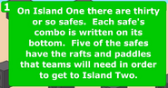 On Island One there are thirty or so safes. Each safe's combo is written on its bottom. Five of the safes have the rafts and paddles that team will need in order to get to Island Two.