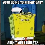 Your going to kidnap Gary --- Aren't you Herbert?