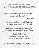"Woke up Glisten last night... I feel bad, had that nightmare again. I really am starting to think Astro might not like me? Hope not. He says he doesn't but I dunno the nightmares are pretty bad. Anyways Glisten helped me get a̶ some water and talked with me some. Than he left for his 'beauty sleep' at least that's what he called it? I'll talk again with Astro when I can."