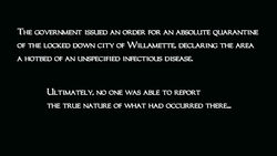 The government issued an order for an absolute quarantine of the locked down city of Willamette, declaring the area a hotbed of an unspecified infectious disease. Ultimately, no one was able to report the true nature of what had occurred there.