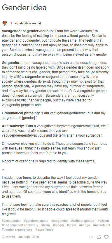 Vacugender or gendervacuous: From the word "vacuum," to describe the feeling of existing in a space without gender. Similar to egender and quoigender, but not quite the same. The feeling that gender as a concept does not apply to you, or does not fully apply to you. Someone who is vacugender can present in any way that person chooses, and may be okay with being viewed as any gender. Surgender: a term vacugender people can use to describe genders they don’t mind being labeled with. Since gender itself does not apply to someone who is vacugender, that person may take on (or distantly identify with) a surgender or surgenders because they live in a society where genders do exist, though they may not exist for that person specifically. A person may have any number of surgenders, and they may be any gender (or lack thereof). A vacugender person does not need a surgender. Surgenders are not necessarily exclusive to vacugender people, but they were created for vacugender people’s use. Grammatical phrasing: "I am vacugender/gendervacuous and my surgender is [gender]." Alternatively: "I am a vacugirl/vacuboy/vacuagender/vacufluid, etc." where the vacu- prefix means that you are vacugender/gendervacuous and the term after is your surgender. Or however else you want to do it. These are suggestions i came up with because I think they make sense, but really you should just phrase it however feels comfortable to you. No form of dysphoria is required to identify with these terms. ~ I made these terms to describe the way I feel about my gender, because nothing I have seen so far seems to describe quite the way I feel. I am vacugender and my surgender is fluid between female and agender. Of course anyone who identifies with the terms is free to use them. I’m not sure how to make sure this reaches a lot of people, but I feel like it could be helpful, so if people could spread it around that would be great!