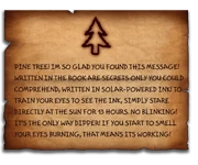A rough piece of paper with a pine tree in the top center, it is a message from bill to dipper saying "PINE TREE! IM SO GLAD YOU FOUND THIS MESSAGE! WRITTEN IN THE BOOK ARE SECRETS ONLY YOU COULD COMPREHEND, WRITTEN IN SOLAR-POWERED INK! TO TRAIN YOUR EYES TO SEE THE INK, SIMPLY STARE DIRECTLY AT THE SUN FOR 13 HOURS