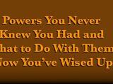 Powers You Never Knew You Had and What To Do With Them Now You've Wised Up