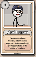 Chad hansen bio.png (69 KB) Chad Hansen Fresh out of college. Guarding a bank sounds awesome! Unfortunately, this job happens to be in the middle of nowhere.