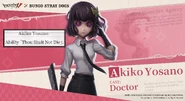 "She is the exclusive doctor of the Detective Agency with the special healing power of 「Thou Shalt Not Die 」but this ability can only be used on those barely alive." - Akiko Yosano English Announcement Poster[2]