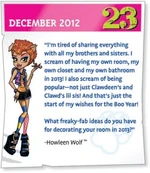 "I'm tired of sharing everything with all my brothers and sisters. I scream of having my own room, my own closet and my own bathroom in 2013! I also scream of being popular--not just Clawdeen's and Clawd's lil sis! And that's just the start of my wishes for the Boo Year! What freaky-fab ideas do you have for decorating your room in 2013?"—Howleen Wolf