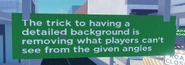 TheTrickToHavingADetailedBackgroundIsRemovingWhatPlayersCantSeeFromTheGivenAngles.png (184 KB) "The trick to having a detailed background is removing what players can't see from the given angles".
