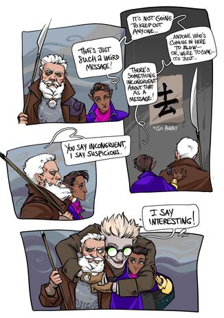A four panel comic of Hamid, Zolf, and Cel. Panel one shows Zolf, a white dwarven male, and Hamid, a brown halfling male. Zolf has white hair and a white that is tied into a braid. He has on a brown coat and grey sweater. He is holding his glaive in his right hand. Next to him is Hamid who wears a purple cape and pink shirt. The two are staring straight ahead with pensive looks on their faces. The second panel behind shot of Zolf and Hamid. Hamid has his hand on Zolf's shoulder. In front of them is a paper on the wall that reads the Japanese symbol of "go away." Panel three is a profile shot of Zolf and Hamid with Zolf in the foreground and Hamid behind him. They have the same pensive expressions on their face. Panel four is of Zolf and Hamid and Cel, a white nonbinary half-elf. They wear a brown coat with brown fingerless gloves. They have their arms around Zolf and Hamid. There's speech bubbles throughout the four panels. From top right to bottom left they read: that's just such a weird message! It's not going to keep out anyone...anyone who's coming in here to blow- or were to come- it's just there's something incongruent about that as a message! You say incongruent I say suspicious. I say Interesting!