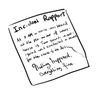 Black and white fanart of an incident report. It reads, in neat print: “At 1 AM a noice was heard at the perimiter of warehouse 13. two guards investigated and conducted a searcher the cause of the dis—“ At this point, the handwriting trails off. Below, in cursive, it reads: “Nothing happened, everything fine.”