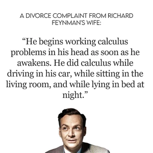 Richard Feynman 

Feynman's second wife, Mary Louise Bell, divorced him because she could not stand his  with  and . She claimed that he was constantly working on mathematical problems in his head, even while driving, sitting, or lying in bed. She also said that he was emotionally distant and uninterested in her