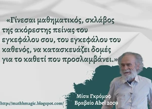 Μαθηματικά

Όλες οι μαθηματικές δομές
που κατασκευάστηκαν δήθεν
μέσα στον εγκεφαλικό φλοιό
ευφυών μαθηματικών επιστημόνων
αποδείχθηκαν, με την πάροδο του Χρόνου
ότι είναι 
ιδιότητες της Φύσης

Τοπολογία και Γραμμική Άλγεβρα
(που προφανώς ο Gromov πιστεύει ότι
ήταν εφευρήματα νευρώνων)

αποτελούν το ευαγγέλιο της Θεωρητικής Φυσικής
