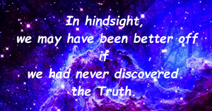  

Εκ των υστέρων, μπορεί να ήμασταν καλύτερα αν δεν είχαμε ανακαλύψει ποτέ την Αλήθεια.