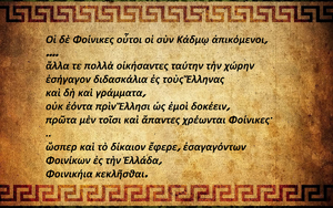 

Oι Φοίνικες λοιπόν αυτοί που ήλθαν μαζί με τον Kάδμο, στους οποίους ανήκαν οι Γεφυραίοι, όταν εγκαταστάθηκαν σε τούτη τη χώρα, δίδαξαν τους Έλληνες πολλά καινούρια πράγματα και πρώτα πρώτα τα γράμματα, που κατά τη γνώμη μου δεν τα είχαν πριν οι Έλληνες. Aρχικά ήταν αυτά που χρησιμοποιούν όλοι οι Φοίνικες· με τον καιρό όμως άλλαξαν μαζί με την προφορά και το σχήμα των γραμμάτων. Oι Έλληνες που κατοικούσαν εκείνη την εποχή στις περισσότερες από τις γύρω περιοχές ήταν Ίωνες. Aυτοί πήραν τα γράμματα που τους δίδαξαν οι Φοίνικες και αλλάζοντας μερικά από αυτά άρχισαν να τα χρησιμοποιούν· έτσι λοιπόν καθιέρωσαν, όπως ήταν και το σωστό, επειδή οι Φοίνικες τα είχαν εισαγάγει στην Eλλάδα, να έχουν την ονομασία φοινικήια.