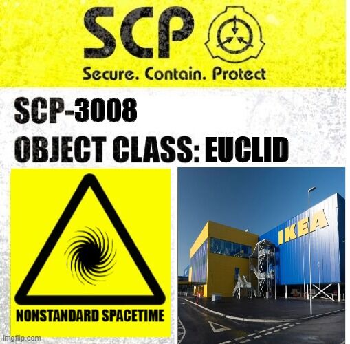 Scp基金會- 項目編號：SCP-3008 ''非常普通的標準IKEA'' 項目等級：Euclid 特殊收容措施： SCP-3008所在的商業區已被基金會收購，改造為Site-··。通往或經過Site-··的公共道路已被全部改道。  SCP-3008入口須被隨時監控，除高級研究員批准測試外不得有人員進入。 離開