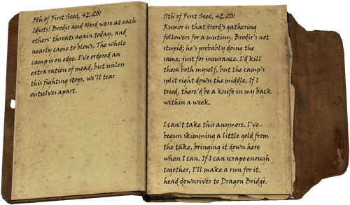 5th of First Seed, 4E 201 / Idiots! Brodir and Herd were at each others' throats again today, and nearly came to blows. The whole camp is on edge. I've ordered an extra ration of mead, but unless this fighting stops, we'll tear outselves apart. / 11th of First Seed, 4E 201 / Rumor is that Herd's gathering followers for a mutiny. Brodir's not stupid; he's probably doing the same, just for insurance. I'd kill them both myself, but the camp's split right down the middle. If I tried, there'd be a knife in my back within a week. / I can't take this anymore. I've begun skimming a little gold from the take, bringing it down here when I can. If I can scrape enough together, I'll make a run for it, head downriver to Dragon Bridge.