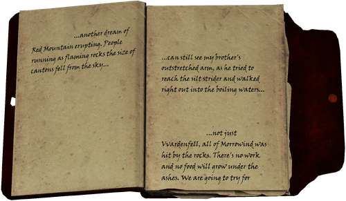 ...another dream of Red Mountain erupting. People running as flaming rocks the size of cantons fell from the sky... ...can still see my brother's outstretched arm, as he tried to reach the silt strider and walked right out into the boiling waters... ...not just Vvardenfell, all of Morrowind was hit by the rocks. There's no work and no food will grow under the ashes