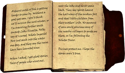 A decent catch of fish is getting harder to come by. Without a good spot soon, I don't think we'll survive the next winter, so I'm traveling further south towards Lake Ilinalta. Folks say it's cursed. Whole Imperial Fort just sank into the water one day, and they say the ruins have been haunted since. When I asked, I got ghost stories. Tales of people who went out near the lake and never came back. They say spirits haunt the hallways of the sunken fort and steal little children from their mothers' cribs. No amount of coin could convince any of the nearby villagers to guide me there, so I'm following the Whiter River. Divines protect me. I hope the stories aren't true.