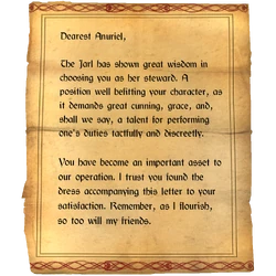 Dearest Anuriel, The Jarl has shown great wisdom in choosing you as her steward. A position well befitting your character, as it demands great cunning, grace, and, shall we say, a talent for performing one's duties tactfully and discreetly. / You have become an important asset to our operation. I trust you found the dress accompanying this letter to your satisfaction. Remember, as I flourish, so too will my friends.