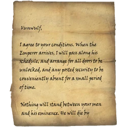 Vunwulf, I agree to your conditions. When the Emperor arrives, I will pass along his schedule, and arrange for all doors to be unlocked, and any posted security to be conveniently absent for a small period of time. / Nothing will stand between your men and his eminence. He will die by