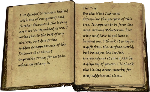 I've decided to remain behind with one of our guards and further document the living area we've stumbled across. I write this to the best of my ability, but due to the sudden disappearance of the Dwemer it is almost impossible to say for certain what anything is. / The Tree / By the Nine I cannot determine the purpose of this tree. It appears to be from the area around Whiterun, but why and how it got here is beyond me. I think it may be a gift from the surface world, but based on the lavish surroundings it could also be a display of power. I'll check the living areas nearby for any additional clues.