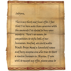 Sabjorn, This is my third and final offer. I feel that I've been more than generous with the amounts I've stated to buy your meadery. There's no reason for competition to stifle both of our businesses. Unified, we could make Black-Briar Mead a household name and bury anyone else who tries to start a similar business in Skyrim