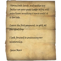 Stormcloak hands, and neither my father nor your great leader Ulfric will even know anything is amiss until it is too late. / Leave the first payment, in gold, at this dead drop. / I look forward to continuing our relationship. / Gaius Maro