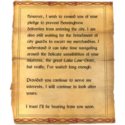 However, I wish to remind you of your pledge to prevent Honningbrew deliveries from entering the city. I am also still waiting for the detachment of city guards to escort my merchandise. I understand it can take time navigating around the delicate sensibilities of your mistress, the great Lalia Law-Giver, but really, I've waited long enough. / Provided you continue to serve my interests, I will continue to look after yours. / I trust I'll be hearing from you soon.