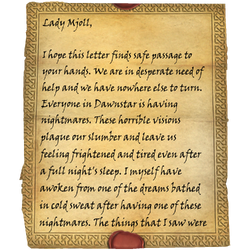 Lady Mjoll, I hope this letter finds safe passage to your hands. We are in desperate need of help and we have nowhere else to turn. Everyone in Dawnstar is having nightmares. These horrible visions plague our slumber and leave us feeling frightened and tired even after a full night's sleep. I myself have awoken from one of the dreams bathed in cold sweat after having one of these nightmares. The things that I saw were