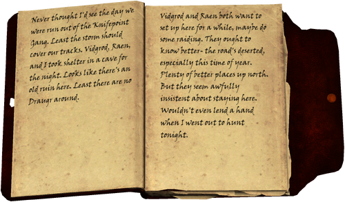 Never thought I'd see the day we were run out of the Knifepoint Gang. Least the storm should cover our tracks. Vidgrod, Raen, and I took shelter in a cave for the night. Looks like there's an old ruin here. Least there are no Draugr around. / Vidgrod and Raen both want to set up here for a while, maybe do some raiding. They ought to know better- the road's deserted, especially this time of year. Plenty of better places up north. But they seem awfully insistent about staying here. Wouldn't even lend a hand when I went out to hunt tonight.