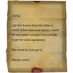 Astrid, Let it be known that this letter is worth fifteen thousand septims, usable for any goods or services I may provide, as per our usual agreement. You want it, I can get it