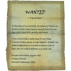 WANTED / ~ A Good Home ~ / In these days of war and strife, the orphans of Skyrim are the true victims. Many have no one left to turn to, and face a life of hard labor, poverty, and misery. / If you could provide a stable home for one of these innocent children, please, consider adoption. Whether you choose to adopt from us, or to take in someone closer to home, you can make a difference in a child's life. / For more information, enquire with:Constance Michel / Honorhall Orphanage, Riften