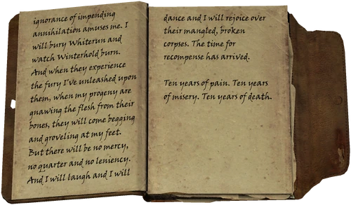 ignorance of impending annihilation amuses me. I will bury Whiterun and watch Winterhold burn. And when they experience the fury I've unleashed upon them, when my progeny are gnawing the flesh from their bones, they will come begging and groveling at my feet. But there will be no mercy, no quarter and no leniency. And I will laugh and I will dance and I will rejoice over their mangled, broken corpses. The time for recompense has arrived. / Ten years of pain. Ten years of misery. Ten years of death.