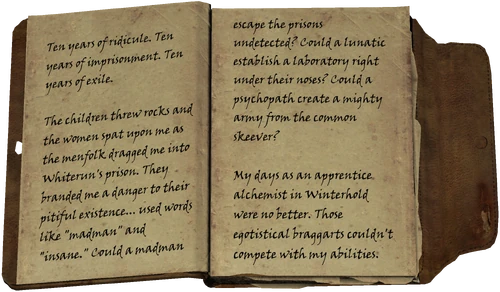 Ten years of ridicule. Ten years of imprisonment. Ten years of exile. / The children threw rocks and the women spat upon me as the menfolk dragged me into Whiterun's prison. They branded me a danger to their pitiful existence... used words like "madman" and "insane." Could a madman escape the prisons undetected? Could a lunatic establish a laboratory right under their noses? Could a psychopath create a mighty army from the common skeever? / My days as an apprentice alchemist in Winterhold were no better. Those egotistical braggarts couldn't compete with my abilities.