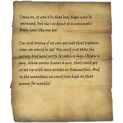 Come on, it won't be that bad. Rigel may be paranoid, but she's as dumb as a mammoth! Body hair like one too! / I'm just saying if we can get into that treasure room we would be set! We could just take the money and head north to catch a ship. I know a guy, whose cousin knows a guy, that could get us set up with some pirates in Hammerfell. And in the meantime we could live high on that money for months!