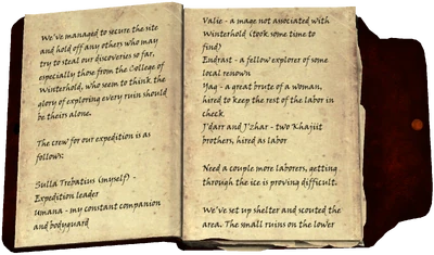We've managed to secure the site and hold off any others who may try to steal our discoveries so far, especially those from the College of Winterhold, who seem to think the glory of exploring every ruin should be theirs alone. / The crew for our expedition is as follows: / Sulla Trebatius (myself) - Expedition leader / Umana - my constant companion and bodyguard / Valie - a mage not associated with Winterhold (took some time to find) / Endrast - a fellow explorer of some local renown / Yag - a great brute of a woman, hired to keep the rest of the labor in check / J'darr and J'zhar - two Khajiit brothers, hired as labor / Need a couple more laborers, getting through the ice is proving difficult. / We've set up shelter and scouted the area. The small ruins on the lower