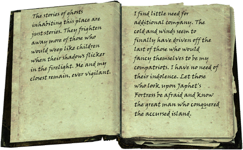 The stories of ghosts inhabiting this place are just stories. They frighten away more of those who would weep like children when their shadows flicker in the firelight. Me and my closest remain, ever vigilant. / I find little need for additional company. The cold and winds seem to finally have driven off the last of those who would fancy themselves to be my compatriots. I have no need of their indolence. Let those who look upon Japhet's Fortress be afraid and know the great man who conquered the accursed island.