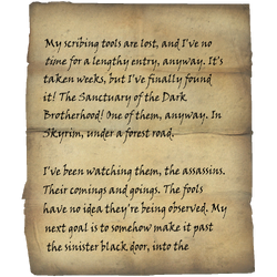 My scribing tools are lost, and I've no time for a lengthy entry, anyway. It's taken weeks, but I've finally found it! The Sanctuary of the Dark Brotherhood! One of them, anyway. In Skyrim, under a forest road. / I've been watching them, the assassins. Their comings and goings. The fools have no idea they're being observed