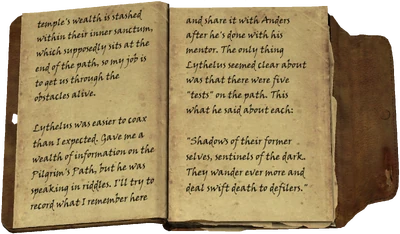wealth is stashed within their inner sanctum, which supposedly sits at the end of the path, so my job is to get us through the obstacles alive. / Lythelus was easier to coax than I expected. Gave me a wealth of information on the Pilgrim's Path, but he was speaking in riddles. I'll try to record what I remember here and share it with Anders after he's done with his mentor. The only thing Lythelus seemed clear about was that there were five "tests" on the path. This what he said about each: "Shadows of their former selves, sentinels of the dark. They wander ever more and deal swift death to defilers."