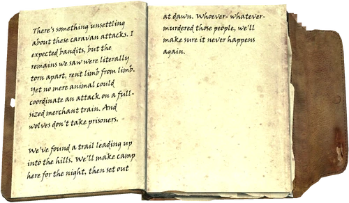 There's something unsettling about these caravan attacks. I expected bandits, but the remains we saw were literally torn apart, rent limb from limb. Yet no mere animal could coordinate an attack on a full-sized merchant train. And wolves don't take prisoners. We've found a trail leading up into the hills. We'll make camp here for the night, then set out at dawn. Whoever- whatever- murdered those people, we'll make sure it never happens again.