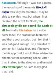 Kanemaru: Aunque no fue un videojuego, la grabación de  Ralph el demoledor fue muy memorable. Voy a decirlo, pero cuando recibí el primer diálogo de Sonic, la fraseología no sonaba para nada a Sonic. Normalmente, es un tabú que un actor de voz le diga al equipo de producción que cambie un diálogo, pero yo sentí que realmente no era muy bueno. Así que decidí contactar al Sr. Iizuka primero, y si él lo aprobaba yo le avisaría al director en la grabación. Después, hablé con el director y él dijo "Si, arreglemos eso", por lo que me alegro de que lo hice.