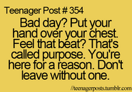 Teenager Post #354: Bad day? Put your hand over your chest. Feel that beat? That's called purpose. You're here for a reason. Don't leave without one.