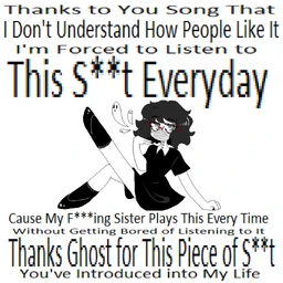 Image of "ThankstoYouSongThatIDon'tUnderstandHowPeopleLikeItI'mForcedtoListentoThisS​*​*​tEverydayCauseMyF​*​*​*​ingSisterPlaysThisEveryTimeWithoutGettingBoredofListeningtoItThanksGhostforThisPieceofS​*​*​tYouIntroducedIntoMyLife"