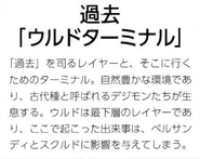 Past [Ulud Terminal] (過去 ~ウルドターミナル~): A layer that controls the "Past", It is the terminal from which it was. It is an environment of rich nature and the Digimon of the so-called Ancient Species live here. Ulud is the lowest layer, events here will affect Versandi and Skuld