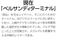 Present [Versandi Terminal] (現在 ~ベルサンディターミナル~): A layer that controls "present", it’s the terminal from which it is. It is the most similar to the former Digital World, it is a place developed to a certain extent with the human hands and the Digimon that are here. It reflects the events that occurred in Ulud and is the intermediate layer that will affect Skuld