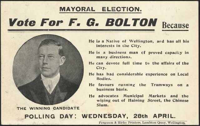 An election card featuring an inset circular head and shoulders portrait of Frederick Bolton, a candidate for the Wellington mayoralty. Reasons for supporting him include: He is a native of Wellington, a business man of proven capacity; he can devote full time to the affairs of the city; he has had considerable experience on local bodies; he favours running the tramways on a business basis; he advocates municipal markets and the wiping out of Haining Street, the Chinese slum. Of the five Wellington mayoral candidates in 1909, Bolton scored the fewest votes, with a total of 616. The winning candidate was Alfred Kingcome Newman with 4523 votes. Quantity: 1 b&w photo-mechanical print(s) on card. Physical Description: Photolithograph on card, 90 x 142 mm.